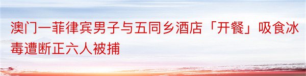 澳门一菲律宾男子与五同乡酒店「开餐」吸食冰毒遭断正六人被捕