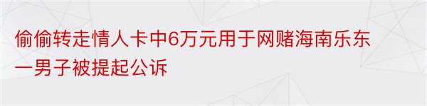 偷偷转走情人卡中6万元用于网赌海南乐东一男子被提起公诉