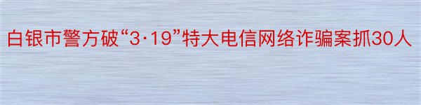 白银市警方破“3·19”特大电信网络诈骗案抓30人