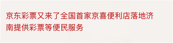 京东彩票又来了全国首家京喜便利店落地济南提供彩票等便民服务