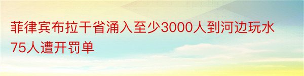 菲律宾布拉干省涌入至少3000人到河边玩水75人遭开罚单