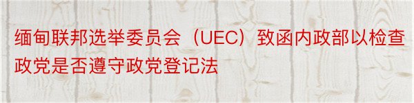 缅甸联邦选举委员会（UEC）致函内政部以检查政党是否遵守政党登记法