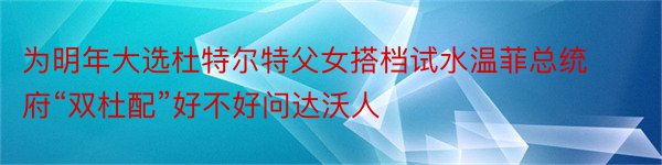 为明年大选杜特尔特父女搭档试水温菲总统府“双杜配”好不好问达沃人