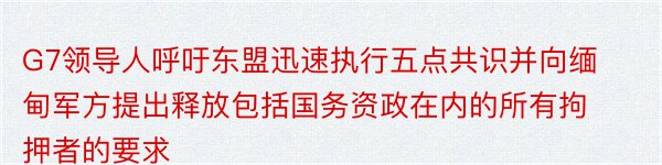 G7领导人呼吁东盟迅速执行五点共识并向缅甸军方提出释放包括国务资政在内的所有拘押者的要求