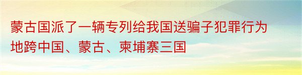 蒙古国派了一辆专列给我国送骗子犯罪行为地跨中国、蒙古、柬埔寨三国