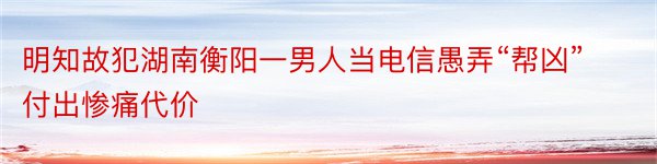 明知故犯湖南衡阳一男人当电信愚弄“帮凶”付出惨痛代价