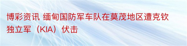 博彩资讯 缅甸国防军车队在莫茂地区遭克钦独立军（KIA）伏击