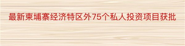 最新柬埔寨经济特区外75个私人投资项目获批