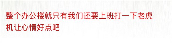 整个办公楼就只有我们还要上班打一下老虎机让心情好点吧