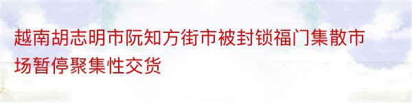 越南胡志明市阮知方街市被封锁福门集散市场暂停聚集性交货