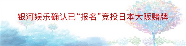 银河娱乐确认已“报名”竞投日本大阪赌牌