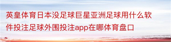 英皇体育日本没足球巨星亚洲足球用什么软件投注足球外围投注app在哪体育盘口