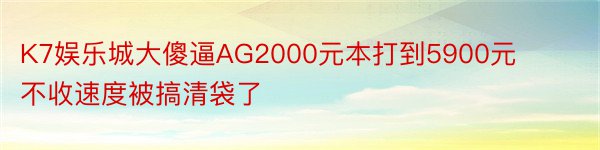 K7娱乐城大傻逼AG2000元本打到5900元不收速度被搞清袋了