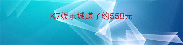 K7娱乐城赚了约558元