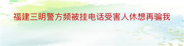 福建三明警方频被挂电话受害人休想再骗我