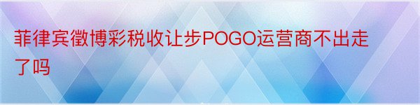 菲律宾徵博彩税收让步POGO运营商不出走了吗