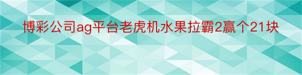 博彩公司ag平台老虎机水果拉霸2赢个21块