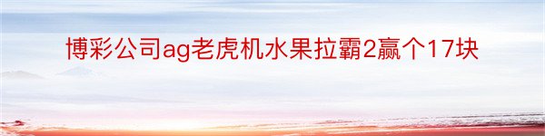 博彩公司ag老虎机水果拉霸2赢个17块