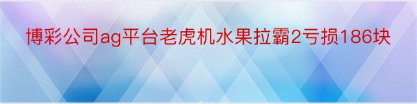 博彩公司ag平台老虎机水果拉霸2亏损186块