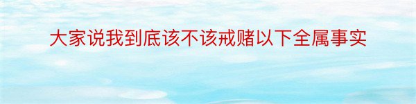 大家说我到底该不该戒赌以下全属事实