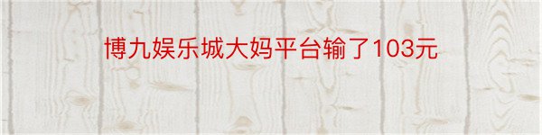 博九娱乐城大妈平台输了103元