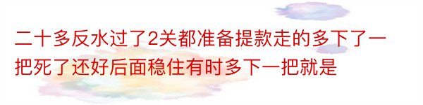 二十多反水过了2关都准备提款走的多下了一把死了还好后面稳住有时多下一把就是