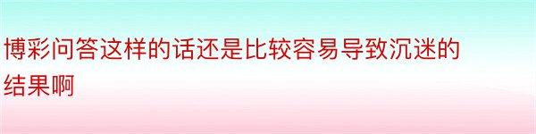 博彩问答这样的话还是比较容易导致沉迷的结果啊